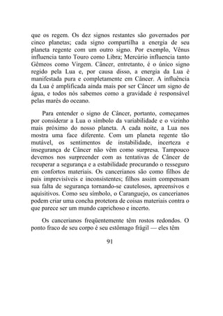 que os regem. Os dez signos restantes são governados por
cinco planetas; cada signo compartilha a energia de seu
planeta regente com um outro signo. Por exemplo, Vênus
influencia tanto Touro como Libra; Mercúrio influencia tanto
Gêmeos como Virgem. Câncer, entretanto, é o único signo
regido pela Lua e, por causa disso, a energia da Lua é
manifestada pura e completamente em Câncer. A influência
da Lua é amplificada ainda mais por ser Câncer um signo de
água, e todos nós sabemos como a gravidade é responsável
pelas marés do oceano.
Para entender o signo de Câncer, portanto, começamos
por considerar a Lua o símbolo da variabilidade e o vizinho
mais próximo do nosso planeta. A cada noite, a Lua nos
mostra uma face diferente. Com um planeta regente tão
mutável, os sentimentos de instabilidade, incerteza e
insegurança de Câncer não vêm como surpresa. Tampouco
devemos nos surpreender com as tentativas de Câncer de
recuperar a segurança e a estabilidade procurando o resseguro
em confortos materiais. Os cancerianos são como filhos de
pais imprevisíveis e inconsistentes; filhos assim compensam
sua falta de segurança tornando-se cautelosos, apreensivos e
aquisitivos. Como seu símbolo, o Caranguejo, os cancerianos
podem criar uma concha protetora de coisas materiais contra o
que parece ser um mundo caprichoso e incerto.
Os cancerianos freqüentemente têm rostos redondos. O
ponto fraco de seu corpo é seu estômago frágil — eles têm
91
 