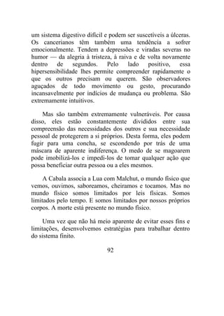 um sistema digestivo difícil e podem ser suscetíveis a úlceras.
Os cancerianos têm também uma tendência a sofrer
emocionalmente. Tendem a depressões e viradas severas no
humor — da alegria à tristeza, à raiva e de volta novamente
dentro de segundos. Pelo lado positivo, essa
hipersensibilidade lhes permite compreender rapidamente o
que os outros precisam ou querem. São observadores
aguçados de todo movimento ou gesto, procurando
incansavelmente por indícios de mudança ou problema. São
extremamente intuitivos.
Mas são também extremamente vulneráveis. Por causa
disso, eles estão constantemente divididos entre sua
compreensão das necessidades dos outros e sua necessidade
pessoal de protegerem a si próprios. Desta forma, eles podem
fugir para uma concha, se escondendo por trás de uma
máscara de aparente indiferença. O medo de se magoarem
pode imobilizá-los e impedi-los de tomar qualquer ação que
possa beneficiar outra pessoa ou a eles mesmos.
A Cabala associa a Lua com Malchut, o mundo físico que
vemos, ouvimos, saboreamos, cheiramos e tocamos. Mas no
mundo físico somos limitados por leis físicas. Somos
limitados pelo tempo. E somos limitados por nossos próprios
corpos. A morte está presente no mundo físico.
Uma vez que não há meio aparente de evitar esses fins e
limitações, desenvolvemos estratégias para trabalhar dentro
do sistema finito.
92
 
