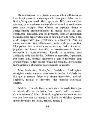 Os cancerianos, no entanto, estando sob a influência da
Lua, freqüentemente sentem que não conseguem lidar com as
limitações que o mundo físico apresenta. Diferentemente dos
taurinos, os cancerianos sentem não ter uma Luz confortante
para onde escapar. Para Câncer, os aspectos finitos e
aparentemente predeterminados do mundo físico são uma
companhia constante, que os preocupa. Eles se encontram
buscando pela negatividade que se oculta por toda parte, e não
é de surpreender que geralmente a encontrem. Para os
cancerianos, as coisas estão sempre prestes a chegar a um fim.
Eles podem ficar relutantes em se arriscar. Podem temer ser
julgados de forma indevida, e constantemente buscar
resseguro e reconhecimento. Levada a extremos, essa
ansiedade pode paralisá-los. O futuro os aterroriza. O passado,
por outro lado, fornece segurança e eles o recordam com
grande prazer. Podem buscar refúgio no passado, se recusando
teimosamente a abandonar sua segurança de casulo.
Mas lembre-se, limitações, finalidade, finalizações,
restrições, dúvida e morte, tudo isso são ilusões. A Cabala nos
diz que o mundo físico é a forma observável, audível,
cheirável, tocável e saboreável dos mundos espirituais
ocultos.
Malchut, o mundo físico, é somente a dimensão física que
se estende além de restrições, fins e dúvida. Além da morte.
Os cancerianos só ficam cheios de angústia e medo na medida
em que investem sua energia na ilusão de Malchut. Quanto
menos investem em ilusão, melhor, porque é
93
 