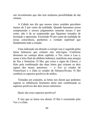 um investimento que não tem nenhuma possibilidade de dar
retorno.
A Cabala nos diz que nossos cinco sentidos percebem
menos de 5 por cento da realidade. Quando baseamos nossa
compreensão e nossos julgamentos somente nesses 5 por
cento, não é de se surpreender que fiquemos tomados de
hesitação e apreensão. Excluindo 95 por cento da realidade de
nossa consciência, perdemos a verdade espiritual que
fundamenta toda a criação.
Uma indicação em direção a corrigir isso é sugerida pelas
letras hebraicas que criaram este mês/signo. Conforme
dissemos no começo deste capítulo, o Tav criou a Lua e,
como a letra final do alfabeto hebraico, manifesta uma energia
de fins e fronteiras. O Het, que criou o signo de Câncer, é
feito pela combinação das duas letras que criaram os dois
signos dos meses anteriores — o Vav (o criador de
Touro/Iyar) e o Záin (o criador de Gêmeos/Sivan). O Het
combina os aspectos positivos de ambos.
Tomadas em conjunto, as letras nos dizem que podemos
superar as influências limitantes deste mês combinando os
aspectos positivos dos dois meses anteriores.
Quais são esses aspectos positivos?
É isto que as letras nos dizem. O Het é construído pelo
Vav e o Záin.
94
 