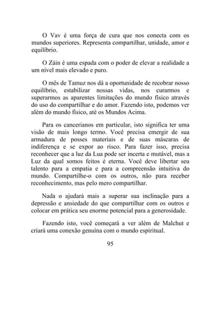 O Vav é uma força de cura que nos conecta com os
mundos superiores. Representa compartilhar, unidade, amor e
equilíbrio.
O Záin é uma espada com o poder de elevar a realidade a
um nível mais elevado e puro.
O mês de Tamuz nos dá a oportunidade de recobrar nosso
equilíbrio, estabilizar nossas vidas, nos curarmos e
superarmos as aparentes limitações do mundo físico através
do uso do compartilhar e do amor. Fazendo isto, podemos ver
além do mundo físico, até os Mundos Acima.
Para os cancerianos em particular, isto significa ter uma
visão de mais longo termo. Você precisa emergir de sua
armadura de posses materiais e de suas máscaras de
indiferença e se expor ao risco. Para fazer isso, precisa
reconhecer que a luz da Lua pode ser incerta e mutável, mas a
Luz da qual somos feitos é eterna. Você deve libertar seu
talento para a empatia e para a compreensão intuitiva do
mundo. Compartilhe-o com os outros, não para receber
reconhecimento, mas pelo mero compartilhar.
Nada o ajudará mais a superar sua inclinação para a
depressão e ansiedade do que compartilhar com os outros e
colocar em prática seu enorme potencial para a generosidade.
Fazendo isto, você começará a ver além de Malchut e
criará uma conexão genuína com o mundo espiritual.
95
 