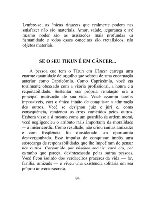 Lembre-se, as únicas riquezas que realmente podem nos
satisfazer não são materiais. Amor, saúde, segurança e até
mesmo poder são as aspirações mais profundas da
humanidade e todos esses conceitos são metafísicos, não
objetos materiais.
SE O SEU TIKUN É EM CÂNCER...
A pessoa que tem o Tikun em Câncer carrega uma
enorme quantidade de orgulho que sobrou de uma encarnação
anterior como Capricórnio. Como Capricórnio, você era
totalmente obcecado com a vitória profissional, a honra e a
respeitabilidade. Sustentar sua própria reputação era a
principal motivação de sua vida. Você assumiu tarefas
impossíveis, com o único intuito de conquistar a admiração
dos outros. Você se designou juiz e júri e, como
conseqüência, condenou os erros cometidos pelos outros.
Embora visse a si mesmo como um guardião da ordem moral,
você negligenciou o atributo mais importante da moralidade
— a misericórdia. Como resultado, não criou muitas amizades
e com freqüência foi considerado um oportunista
desavergonhado. Esse impulso de conquistar impôs uma
sobrecarga de responsabilidades que lhe impediram de pensar
nos outros. Consumido por missões sociais, você era, por
estranho que pareça, desinteressado pelas outras pessoas.
Você ficou isolado dos verdadeiros prazeres da vida — lar,
família, amizade — e viveu uma existência solitária em seu
próprio universo secreto.
96
 