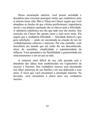 Dessa encarnação anterior, você possui seriedade e
disciplina para executar quaisquer metas que estabelecer para
si mesmo nesta vida. Mas o Tikun em Câncer sugere que você
abandone as ilusões de que vitórias profissionais, importância
social e sua própria reputação são as chaves para a felicidade.
A sabedoria cabalística nos diz que tudo isso são ilusões. Sua
correção em Câncer lhe aponta rumo a uma nova meta. Ela
sugere que a verdadeira felicidade — felicidade durável e que
gera satisfação — pode ser encontrada na criação de um lar
verdadeiramente caloroso e amoroso. Por este caminho, você
descobrirá um mundo que até então lhe era desconhecido,
cheio do assombro, simplicidade e espontaneidade da
infância. Você aprenderá a ter flexibilidade e generosidade em
relacionamentos e em ser pai ou mãe.
A renúncia mais difícil de sua vida passada será o
abandono das idéias bem estabelecidas em Capricórnio de
sucesso e fracasso. Seu verdadeiro sucesso será encontrado
nos olhos amorosos de sua família e em sua dedicação a esse
amor. É nisso que você encontrará a satisfação máxima. Na
devoção, você encontrará a chave para seu verdadeiro
sucesso.
97
 