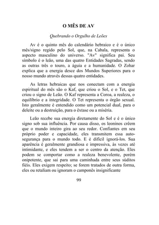 O MÊS DE AV
Quebrando o Orgulho de Leões
Av é o quinto mês do calendário hebraico e é o único
mês/signo regido pelo Sol, que, na Cabala, representa o
aspecto masculino do universo. "Av" significa pai. Seu
símbolo é o leão, uma das quatro Entidades Sagradas, sendo
as outras três o touro, a águia e a humanidade. O Zohar
explica que a energia desce dos Mundos Superiores para o
nosso mundo através dessas quatro entidades.
As letras hebraicas que nos conectam com a energia
espiritual do mês são o Kaf, que criou o Sol, e o Tet, que
criou o signo de Leão. O Kaf representa a Coroa, a realeza, o
equilíbrio e a integridade. O Tet representa o órgão sexual.
Isto geralmente é entendido como um potencial dual, para o
deleite ou a destruição, para o êxtase ou a miséria.
Leão recebe sua energia diretamente do Sol e é o único
signo sob sua influência. Por causa disso, os leoninos crêem
que o mundo inteiro gira ao seu redor. Confiantes em seu
próprio poder e capacidade, eles transmitem essa auto-
segurança para o mundo todo. E é difícil ignorá-los. Sua
aparência é geralmente grandiosa e impressiva, às vezes até
intimidante, e eles tendem a ser o centro da atenção. Eles
podem se comportar como a realeza benevolente, porém
onipotente, que sai para uma caminhada entre seus súditos
fiéis. Eles exigem respeito; se forem tratados de outra forma,
eles ou retaliam ou ignoram o camponês insignificante
99
 
