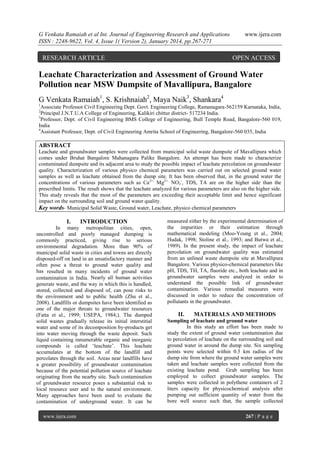 G Venkata Ramaiah et al Int. Journal of Engineering Research and Applications
ISSN : 2248-9622, Vol. 4, Issue 1( Version 2), January 2014, pp.267-271

RESEARCH ARTICLE

www.ijera.com

OPEN ACCESS

Leachate Characterization and Assessment of Ground Water
Pollution near MSW Dumpsite of Mavallipura, Bangalore
G Venkata Ramaiah1, S. Krishnaiah2, Maya Naik3, Shankara4
1

Associate Professor Civil Engineering Dept. Govt. Engineering College, Ramanagara-562159 Karnataka, India,
Principal J.N.T.U.A College of Engineering, Kalikiri chittur district- 517234 India.
3
Professor, Dept. of Civil Engineering BMS College of Engineering, Bull Temple Road, Bangalore-560 019,
India
4
Assistant Professor, Dept. of Civil Engineering Amrita School of Engineering, Bangalore-560 035, India
2

ABSTRACT
Leachate and groundwater samples were collected from municipal solid waste dumpsite of Mavallipura which
comes under Bruhat Bangalore Mahanagara Palike Bangalore. An attempt has been made to characterize
contaminated dumpsite and its adjacent area to study the possible impact of leachate percolation on groundwater
quality. Characterization of various physico chemical parameters was carried out on selected ground water
samples as well as leachate obtained from the dump site. It has been observed that, in the ground water the
concentrations of various parameters such as Ca 2+, Mg2+, NO3-, TDS, TA are on the higher side than the
prescribed limits. The result shows that the leachate analyzed for various parameters are also on the higher side.
This study reveals that the most of the parameters are exceeding their acceptable limit and hence significant
impact on the surrounding soil and ground water quality.
Key words- Municipal Solid Waste, Ground water, Leachate, physico chemical parameters

I.

INTRODUCTION

In many metropolitan cities, open,
uncontrolled and poorly managed dumping is
commonly practiced, giving rise to serious
environmental degradation. More than 90% of
municipal solid waste in cities and towns are directly
disposed-off on land in an unsatisfactory manner and
often pose a threat to ground water quality and
has resulted in many incidents of ground water
contamination in India. Nearly all human activities
generate waste, and the way in which this is handled,
stored, collected and disposed of, can pose risks to
the environment and to public health (Zhu et al.,
2008). Landfills or dumpsites have been identified as
one of the major threats to groundwater resources
(Fatta et al., 1999; USEPA, 1984;). The dumped
solid wastes gradually release its initial interstitial
water and some of its decomposition by-products get
into water moving through the waste deposit. Such
liquid containing innumerable organic and inorganic
compounds is called „leachate‟. This leachate
accumulates at the bottom of the landfill and
percolates through the soil. Areas near landfills have
a greater possibility of groundwater contamination
because of the potential pollution source of leachate
originating from the nearby site. Such contamination
of groundwater resource poses a substantial risk to
local resource user and to the natural environment.
Many approaches have been used to evaluate the
contamination of underground water. It can be
www.ijera.com

measured either by the experimental determination of
the impurities or their estimation through
mathematical modeling (Moo-Young et al., 2004;
Hudak, 1998; Stoline et al., 1993; and Butwa et al.,
1989). In the present study, the impact of leachate
percolation on groundwater quality was estimated
from an unlined waste dumpsite site at Mavallipura
Bangalore. Various physico-chemical parameters like
pH, TDS, TH, TA, fluoride etc., both leachate and in
groundwater samples were analyzed in order to
understand the possible link of groundwater
contamination. Various remedial measures were
discussed in order to reduce the concentration of
pollutants in the groundwater.

II.

MATERIALS AND METHODS

Sampling of leachate and ground water
In this study an effort has been made to
study the extent of ground water contamination due
to percolation of leachate on the surrounding soil and
ground water in around the dump site. Six sampling
points were selected within 0.5 km radius of the
dump site from where the ground water samples were
taken and leachate samples were collected from the
existing leachate pond. Grab sampling has been
employed to collect groundwater samples. The
samples were collected in polythene containers of 2
liters capacity for physicochemical analysis after
pumping out sufficient quantity of water from the
bore well source such that, the sample collected
267 | P a g e

 