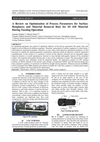 Jitendra Thakkar et al Int. Journal of Engineering Research and Applications
ISSN : 2248-9622, Vol. 4, Issue 2( Version 1), February 2014, pp.235-242

RESEARCH ARTICLE

www.ijera.com

OPEN ACCESS

A Review on Optimization of Process Parameters for Surface
Roughness and Material Removal Rate for SS 410 Material
During Turning Operation
Jitendra Thakkar *, Mitesh I Patel **
*Jitendra Thakkar (Research Scholar, Gujarat Technological University, Ahmedabad, Gujarat)
** Mitesh I Patel(Assistant Professor Department of Mechanical Engineering, S. P. B. Patel Engineering
College, Mehsana, Gujarat)
ABSTRACT
In machining operations, the extents of significant influence of the process parameters like speed, feed, and
depth of cut are different for different responses. Therefore, optimization of surface roughness is a multi-factor,
multi-objective optimization problem. Therefore, to solve such a multi-objective optimization problem, it is felt
necessary to identify the optimal parametric combination, following which all objectives could be optimized
simultaneously. In this context, it is essential to convert all the objective functions into an equivalent single
objective function or overall representative function to meet desired multi-quality features of the machined
surface. The required multi-quality features may or may not be conflicting in nature. The representative single
objective function, thus calculated, would be optimized finally. All experiment conduct on CNC turning
machine on SS410 material. In the present work, Design of Experiment (DOE) with full factorial design has
been explored to produce 27 specimens on SS410 by straight turning operation. Material removal rate(MRR)
will be calculated from MRR equation and software available for it and then compare it. Collected data related
to surface roughness have been utilized for optimization.
Keywords – optimization, ANOVA, cutting parameter, MRR, surface roughness

I.

INTRODUCTION

The CNC system has a computer in it, which
controls the functions. In the conventional system the
control is hard wired and therefore any modifications
or addition in facility call for many changes in the
controller which may or may not be possible due to
limitations of basic configurations. As compared to
this in a CNC system a bare minimum of electronic
hardware is used while software is used for the basic
function. That is why it is sometimes termed as
software control. This assists in adding extra facilities
conveniently without much problem and cost. Since
these computers are dedicated type, they need
comparatively much less storage and with the present
cost and high reliability.

with a cutting tool fed either parallel or at right
angles to the axis of the workpiece. The tool may also
be fed at an angle relative to the axis of the
workpiece for the machining tapers and angles. The
workpiece may originally be of any cross-section, but
the machined surface is normally straight or tapered.
Have many possible shape can produce in CNC
turning such as variety of plain, taper, contour, fillet
and radius profiles plus threaded surfaces. CNC
turning also can be used to create shafts, rods, hubs,
bushes and pulleys.

Fig.2 Turning operation

III.
Fig.1 CNC machine

II.

CNC TURNING

A CNC Lathe produces parts by "turning"
rod material and feeding a single-point cutter into the
turning material. Cutting operations are performed
www.ijera.com

LITERATURE REVIEW

Dr. C. J. Rao[1], were carried out “Influence of
cutting parameters on cutting force and surface finish
in turning operation”. they describes the significance
of influence of speed, feed and depth of cut on
cutting force and surface roughness while working
with tool made of ceramic with an Al2O3+TiC
235 | P a g e

 