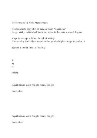 Differences in Risk Preferences
I Individuals may di↵ er across their “riskiness”
I e.g., risky individual does not need to be paid a much higher
wage to accept a lower level of safety
I less risky individual needs to be paid a higher wage in order to
accept a lower level of safety
w
ag
e
safety
Equilibrium with Single Firm, Single
Individual
Equilibrium with Single Firm, Single
Individual
 