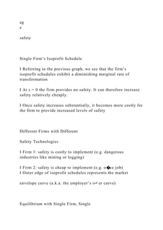 ag
e
safety
Single Firm’s Isoprofit Schedule
I Referring to the previous graph, we see that the firm’s
isoprofit schedules exhibit a diminishing marginal rate of
transformation
I At s = 0 the firm provides no safety. It can therefore increase
safety relatively cheaply.
I Once safety increases substantially, it becomes more costly for
the firm to provide increased levels of safety
Different Firms with Different
Safety Technologies
I Firm 1: safety is costly to implement (e.g. dangerous
industries like mining or logging)
I Firm 2: safety is cheap to implement (e.g. o�ce job)
I Outer edge of isoprofit schedules represents the market
envelope curve (a.k.a. the employer’s o↵ er curve)
Equilibrium with Single Firm, Single
 
