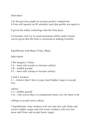 Individual
I In the previous graph we assume perfect competition
I Firm will operate on IP schedule such that profits are equal to
0 given the safety technology that the firm faces
I Consumer will try to reach maximum utility (indi↵ erence
curve) given that the firm is restricted to making 0 profits
Equilibrium with Many Firms, Many
Individuals
I We imagine 3 firms:
I A - least safe (costly to increase safety)
I B - middle ground
I C - most safe (cheap to increase safety)
I And 3 workers:
I i - riskiest (don’t have to pay much higher wages to accept
less
safety)
I ii - middle ground
I iii - risk averse (have to compensate them a lot for them to be
willing to accept lower safety)
I Equilibrium: risky workers will sort into less safe firms and
receive higher wages and risk averse workers will sort into
more safe firms and accept lower wages
 