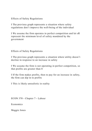 Effects of Safety Regulations
I The previous graph represents a situation where safety
regulations don’t improve the well-being of the individual
I We assume the firm operates in perfect competition and let sR
represent the minimum level of safety mandated by the
government
Effects of Safety Regulations
I The previous graph represents a situation where utility doesn’t
decline in response to an increase in safety
I We assume the firm is not operating in perfect competition, so
that profits are greater than 0
I If the firm makes profits, then to pay for an increase in safety,
the firm can dip in to profits
I This is likely unrealistic in reality
ECON 370 - Chapter 7 - Labour
Economics
Maggie Jones
 