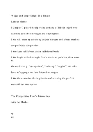 Wages and Employment in a Single
Labour Market
I Chapter 7 puts the supply and demand of labour together to
examine equilibrium wages and employment
I We will start by assuming output markets and labour markets
are perfectly competitive
I Workers sell labour on an individual basis
I We begin with the single firm’s decision problem, then move
to
the market–e.g. “occupation”, “industry”, “region”, etc.–the
level of aggregation that determines wages
I We then examine the implication of relaxing the perfect
competition assumption
The Competitive Firm’s Interaction
with the Market
W
ag
 