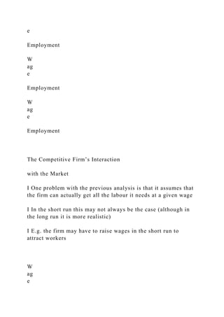 e
Employment
W
ag
e
Employment
W
ag
e
Employment
The Competitive Firm’s Interaction
with the Market
I One problem with the previous analysis is that it assumes that
the firm can actually get all the labour it needs at a given wage
I In the short run this may not always be the case (although in
the long run it is more realistic)
I E.g. the firm may have to raise wages in the short run to
attract workers
W
ag
e
 