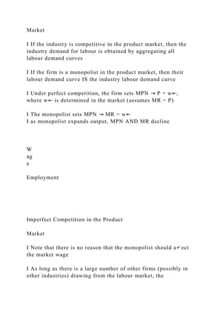 Market
I If the industry is competitive in the product market, then the
industry demand for labour is obtained by aggregating all
labour demand curves
I If the firm is a monopolist in the product market, then their
labour demand curve IS the industry labour demand curve
I Under perfect competition, the firm sets MPN ⇥ P = w⇤,
where w⇤ is determined in the market (assumes MR = P)
I The monopolist sets MPN ⇥ MR = w⇤
I as monopolist expands output, MPN AND MR decline
W
ag
e
Employment
Imperfect Competition in the Product
Market
I Note that there is no reason that the monopolist should a↵ ect
the market wage
I As long as there is a large number of other firms (possibly in
other industries) drawing from the labour market, the
 