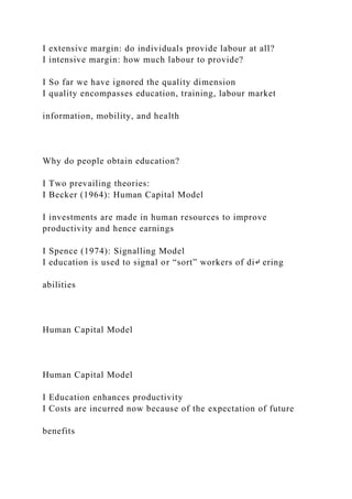 I extensive margin: do individuals provide labour at all?
I intensive margin: how much labour to provide?
I So far we have ignored the quality dimension
I quality encompasses education, training, labour market
information, mobility, and health
Why do people obtain education?
I Two prevailing theories:
I Becker (1964): Human Capital Model
I investments are made in human resources to improve
productivity and hence earnings
I Spence (1974): Signalling Model
I education is used to signal or “sort” workers of di↵ ering
abilities
Human Capital Model
Human Capital Model
I Education enhances productivity
I Costs are incurred now because of the expectation of future
benefits
 