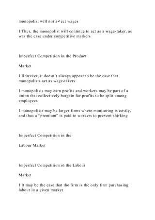 monopolist will not a↵ ect wages
I Thus, the monopolist will continue to act as a wage-taker, as
was the case under competitive markets
Imperfect Competition in the Product
Market
I However, it doesn’t always appear to be the case that
monopolists act as wage-takers
I monopolists may earn profits and workers may be part of a
union that collectively bargain for profits to be split among
employees
I monopolists may be larger firms where monitoring is costly,
and thus a “premium” is paid to workers to prevent shirking
Imperfect Competition in the
Labour Market
Imperfect Competition in the Labour
Market
I It may be the case that the firm is the only firm purchasing
labour in a given market
 