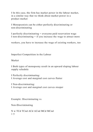 I In this case, the firm has market power in the labour market,
in a similar way that we think about market power in a
product market
I Monopsonists can be either perfectly discriminating or
non-discriminating
I perfectly discriminating = everyone paid reservation wage
I non-discriminating = if you increase the wage to attract more
workers, you have to increase the wage of existing workers, too
Imperfect Competition in the Labour
Market
I Both types of monopsony result in an upward sloping labour
supply schedule
I Perfectly discriminating:
I Average cost and marginal cost curves flatter
I Non-discriminating:
I Average cost and marginal cost curves steeper
Example: Discriminating vs
Non-Discriminating
N w TCd TCnd ACd ACnd MCd MCnd
1 5
 