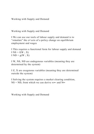 Working with Supply and Demand
Working with Supply and Demand
I We can use our tools of labour supply and demand is to
“simulate” the e↵ ects of a policy change on equilibrium
employment and wages
I This requires a functional form for labour supply and demand
I NS = f(W ; X)
I ND = g(W ; X)
I W, NS, ND are endogenous variables (meaning they are
determined by the system)
I Z, X are exogenous variables (meaning they are determined
outside the system)
I Solving the system requires a market clearing condition,
NS = ND, from which we can derive w⇤ and N⇤
Working with Supply and Demand
 