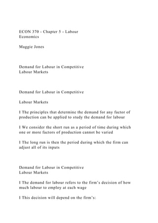 ECON 370 - Chapter 5 - Labour
Economics
Maggie Jones
Demand for Labour in Competitive
Labour Markets
Demand for Labour in Competitive
Labour Markets
I The principles that determine the demand for any factor of
production can be applied to study the demand for labour
I We consider the short run as a period of time during which
one or more factors of production cannot be varied
I The long run is then the period during which the firm can
adjust all of its inputs
Demand for Labour in Competitive
Labour Markets
I The demand for labour refers to the firm’s decision of how
much labour to employ at each wage
I This decision will depend on the firm’s:
 
