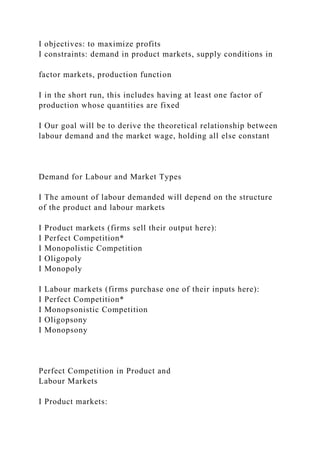 I objectives: to maximize profits
I constraints: demand in product markets, supply conditions in
factor markets, production function
I in the short run, this includes having at least one factor of
production whose quantities are fixed
I Our goal will be to derive the theoretical relationship between
labour demand and the market wage, holding all else constant
Demand for Labour and Market Types
I The amount of labour demanded will depend on the structure
of the product and labour markets
I Product markets (firms sell their output here):
I Perfect Competition*
I Monopolistic Competition
I Oligopoly
I Monopoly
I Labour markets (firms purchase one of their inputs here):
I Perfect Competition*
I Monopsonistic Competition
I Oligopsony
I Monopsony
Perfect Competition in Product and
Labour Markets
I Product markets:
 