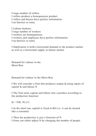 I large number of sellers
I sellers produce a homogeneous product
I sellers and buyers have perfect information
I no barriers to entry
I Labour markets:
I large number of workers
I workers are homogeneous
I workers and employers have perfect information
I no barriers to entry
I Implication is both a horizontal demand in the product market
as well as a horizontal supply in labour market
Demand for Labour in the
Short-Run
Demand for Labour in the Short-Run
I We will consider a firm that produces output Q using inputs of
capital K and labour N
I The firm turns capital and labour into a product according to
the production function:
Q = F(K, N) (1)
I In the short run, capital is fixed at K0 (i.e. it can be treated
like a constant)
I Then the production is just a function of N
I firms can either adjust N by changing the number of people
 