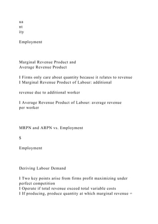 ua
nt
ity
Employment
Marginal Revenue Product and
Average Revenue Product
I Firms only care about quantity because it relates to revenue
I Marginal Revenue Product of Labour: additional
revenue due to additional worker
I Average Revenue Product of Labour: average revenue
per worker
MRPN and ARPN vs. Employment
$
Employment
Deriving Labour Demand
I Two key points arise from firms profit maximizing under
perfect competition
I Operate if total revenue exceed total variable costs
I If producing, produce quantity at which marginal revenue =
 
