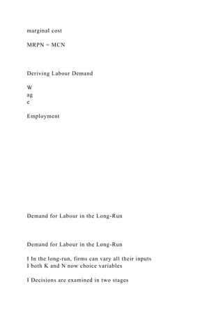 marginal cost
MRPN = MCN
Deriving Labour Demand
W
ag
e
Employment
Demand for Labour in the Long-Run
Demand for Labour in the Long-Run
I In the long-run, firms can vary all their inputs
I both K and N now choice variables
I Decisions are examined in two stages
 
