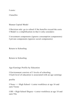 I costs:
I benefits:
Human Capital Model
I Decision rule: go to school if the benefits exceed the costs
I Model is a simplification in that it only considers:
I investment components (ignores consumption components)
I private components (ignores social components)
Return to Schooling
Return to Schooling
Age-Earnings Profile by Education
I Environment consists of 3 levels of schooling
I Each level of education is associated with an age-earnings
profile
I None = < High School =) enter workforce at age 16 and
earn Ynone
I HS = High School Degree =) enter workforce at age 18 and
earn Yhs
 