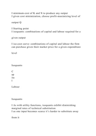 I minimum-cost of K and N to produce any output
I given cost minimization, choose profit-maximizing level of
output Q
I Starting point
I isoquants: combinations of capital and labour required for a
given output
I iso-cost curve: combinations of capital and labour the firm
can purchase given their market price for a given expenditure
level
Isoquants
C
ap
ita
l
Labour
Isoquants
I As with utility functions, isoquants exhibit diminishing
marginal rates of technical substitution
I as one input becomes scarce it’s harder to substitute away
from it
 