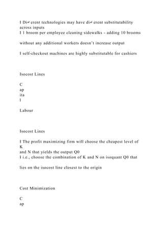 I Di↵ erent technologies may have di↵ erent substitutability
across inputs
I 1 broom per employee cleaning sidewalks - adding 10 brooms
without any additional workers doesn’t increase output
I self-checkout machines are highly substitutable for cashiers
Isocost Lines
C
ap
ita
l
Labour
Isocost Lines
I The profit maximizing firm will choose the cheapest level of
K
and N that yields the output Q0
I i.e., choose the combination of K and N on isoquant Q0 that
lies on the isocost line closest to the origin
Cost Minimization
C
ap
 