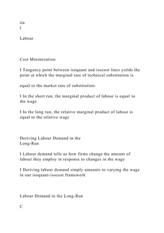 ita
l
Labour
Cost Minimization
I Tangency point between isoquant and isocost lines yields the
point at which the marginal rate of technical substitution is
equal to the market rate of substitution:
I In the short run, the marginal product of labour is equal to
the wage
I In the long run, the relative marginal product of labour is
equal to the relative wage
Deriving Labour Demand in the
Long-Run
I Labour demand tells us how firms change the amount of
labour they employ in response to changes in the wage
I Deriving labour demand simply amounts to varying the wage
in our isoquant-isocost framework
Labour Demand in the Long-Run
C
 