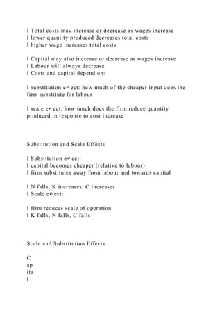 I Total costs may increase or decrease as wages increase
I lower quantity produced decreases total costs
I higher wage increases total costs
I Capital may also increase or decrease as wages increase
I Labour will always decrease
I Costs and capital depend on:
I substitution e↵ ect: how much of the cheaper input does the
firm substitute for labour
I scale e↵ ect: how much does the firm reduce quantity
produced in response to cost increase
Substitution and Scale Effects
I Substitution e↵ ect:
I capital becomes cheaper (relative to labour)
I firm substitutes away from labour and towards capital
I N falls, K increases, C increases
I Scale e↵ ect:
I firm reduces scale of operation
I K falls, N falls, C falls
Scale and Substitution Effects
C
ap
ita
l
 