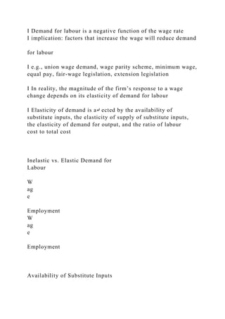 I Demand for labour is a negative function of the wage rate
I implication: factors that increase the wage will reduce demand
for labour
I e.g., union wage demand, wage parity scheme, minimum wage,
equal pay, fair-wage legislation, extension legislation
I In reality, the magnitude of the firm’s response to a wage
change depends on its elasticity of demand for labour
I Elasticity of demand is a↵ ected by the availability of
substitute inputs, the elasticity of supply of substitute inputs,
the elasticity of demand for output, and the ratio of labour
cost to total cost
Inelastic vs. Elastic Demand for
Labour
W
ag
e
Employment
W
ag
e
Employment
Availability of Substitute Inputs
 