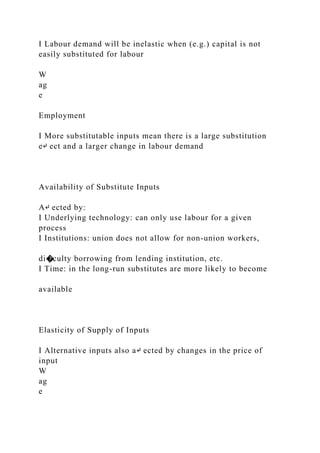 I Labour demand will be inelastic when (e.g.) capital is not
easily substituted for labour
W
ag
e
Employment
I More substitutable inputs mean there is a large substitution
e↵ ect and a larger change in labour demand
Availability of Substitute Inputs
A↵ ected by:
I Underlying technology: can only use labour for a given
process
I Institutions: union does not allow for non-union workers,
di�culty borrowing from lending institution, etc.
I Time: in the long-run substitutes are more likely to become
available
Elasticity of Supply of Inputs
I Alternative inputs also a↵ ected by changes in the price of
input
W
ag
e
 