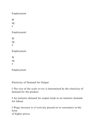 Employment
W
ag
e
Employment
W
ag
e
Employment
W
ag
e
Employment
Elasticity of Demand for Output
I The size of the scale e↵ ect is determined by the elasticity of
demand for the product
I An inelastic demand for output leads to an inelastic demand
for labour
I Wage increase is e↵ ectively passed on to consumers in the
form
of higher prices
 