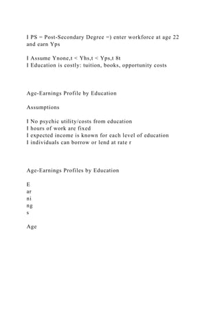 I PS = Post-Secondary Degree =) enter workforce at age 22
and earn Yps
I Assume Ynone,t < Yhs,t < Yps,t 8t
I Education is costly: tuition, books, opportunity costs
Age-Earnings Profile by Education
Assumptions
I No psychic utility/costs from education
I hours of work are fixed
I expected income is known for each level of education
I individuals can borrow or lend at rate r
Age-Earnings Profiles by Education
E
ar
ni
ng
s
Age
 