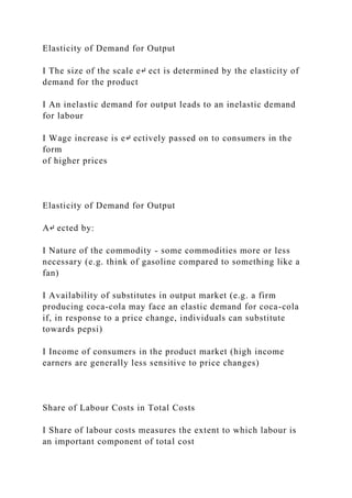 Elasticity of Demand for Output
I The size of the scale e↵ ect is determined by the elasticity of
demand for the product
I An inelastic demand for output leads to an inelastic demand
for labour
I Wage increase is e↵ ectively passed on to consumers in the
form
of higher prices
Elasticity of Demand for Output
A↵ ected by:
I Nature of the commodity - some commodities more or less
necessary (e.g. think of gasoline compared to something like a
fan)
I Availability of substitutes in output market (e.g. a firm
producing coca-cola may face an elastic demand for coca-cola
if, in response to a price change, individuals can substitute
towards pepsi)
I Income of consumers in the product market (high income
earners are generally less sensitive to price changes)
Share of Labour Costs in Total Costs
I Share of labour costs measures the extent to which labour is
an important component of total cost
 