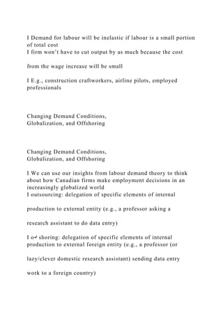 I Demand for labour will be inelastic if labour is a small portion
of total cost
I firm won’t have to cut output by as much because the cost
from the wage increase will be small
I E.g., construction craftworkers, airline pilots, employed
professionals
Changing Demand Conditions,
Globalization, and Offshoring
Changing Demand Conditions,
Globalization, and Offshoring
I We can use our insights from labour demand theory to think
about how Canadian firms make employment decisions in an
increasingly globalized world
I outsourcing: delegation of specific elements of internal
production to external entity (e.g., a professor asking a
research assistant to do data entry)
I o↵ shoring: delegation of specific elements of internal
production to external foreign entity (e.g., a professor (or
lazy/clever domestic research assistant) sending data entry
work to a foreign country)
 