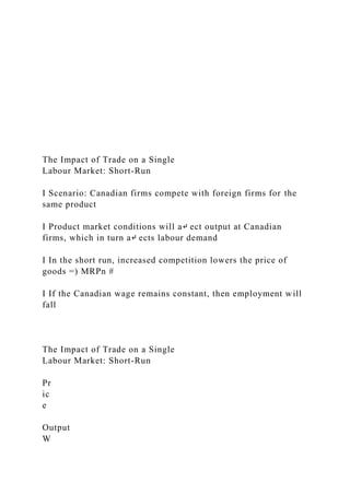 The Impact of Trade on a Single
Labour Market: Short-Run
I Scenario: Canadian firms compete with foreign firms for the
same product
I Product market conditions will a↵ ect output at Canadian
firms, which in turn a↵ ects labour demand
I In the short run, increased competition lowers the price of
goods =) MRPn #
I If the Canadian wage remains constant, then employment will
fall
The Impact of Trade on a Single
Labour Market: Short-Run
Pr
ic
e
Output
W
 