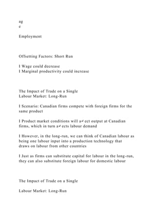 ag
e
Employment
Offsetting Factors: Short Run
I Wage could decrease
I Marginal productivity could increase
The Impact of Trade on a Single
Labour Market: Long-Run
I Scenario: Canadian firms compete with foreign firms for the
same product
I Product market conditions will a↵ ect output at Canadian
firms, which in turn a↵ ects labour demand
I However, in the long-run, we can think of Canadian labour as
being one labour input into a production technology that
draws on labour from other countries
I Just as firms can substitute capital for labour in the long-run,
they can also substitute foreign labour for domestic labour
The Impact of Trade on a Single
Labour Market: Long-Run
 