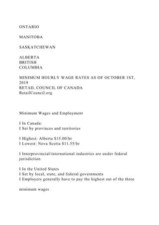 ONTARIO
MANITOBA
SASKATCHEWAN
ALBERTA
BRITISH
COLUMBIA
MINIMUM HOURLY WAGE RATES AS OF OCTOBER 1ST,
2019
RETAIL COUNCIL OF CANADA
RetailCouncil.org
Minimum Wages and Employment
I In Canada:
I Set by provinces and territories
I Highest: Alberta $15.00/hr
I Lowest: Nova Scotia $11.55/hr
I Interprovincial/international industries are under federal
jurisdiction
I In the United States
I Set by local, state, and federal governments
I Employers generally have to pay the highest out of the three
minimum wages
 