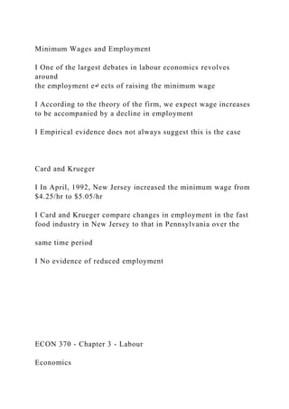 Minimum Wages and Employment
I One of the largest debates in labour economics revolves
around
the employment e↵ ects of raising the minimum wage
I According to the theory of the firm, we expect wage increases
to be accompanied by a decline in employment
I Empirical evidence does not always suggest this is the case
Card and Krueger
I In April, 1992, New Jersey increased the minimum wage from
$4.25/hr to $5.05/hr
I Card and Krueger compare changes in employment in the fast
food industry in New Jersey to that in Pennsylvania over the
same time period
I No evidence of reduced employment
ECON 370 - Chapter 3 - Labour
Economics
 