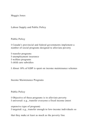 Maggie Jones
Labour Supply and Public Policy
Public Policy
I Canada’s provincial and federal governments implement a
number of social programs designed to alleviate poverty
I transfer programs
I unemployment insurance
I welfare programs
I child care subsidies
I About 10% of GDP is spent on income maintenance schemes
Income Maintenance Programs
Public Policy
I Objective of these programs is to alleviate poverty
I universal: e.g., transfer everyone a fixed income (most
expensive type of program)
I targeted: e.g., transfer enough to low-income individuals so
that they make at least as much as the poverty line
 