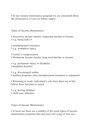 I In any income maintenance program we are concerned about
the disincentive e↵ ects on labour supply
Types of Income Maintenance
I Transitory income shocks: temporary decline in income
I e.g. being laid o↵
I unemployment insurance
I e.g. workplace injury
I worker’s compensation
I Permanent income shocks: long-term decline in income
I e.g. permanent injury or disability
I disability benefits
I e.g. discouraged worker
I welfare programs after unemployment insurance is exhausted
I Returning to work: individual’s who have been out of the
labour force but plan to return
I e.g. having children
I child care subsidies
Types of Income Maintenance
I It turns out there are a number of di↵ erent types of income
maintenance programs that may have di↵ ering e↵ ects on a
 