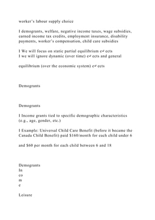 worker’s labour supply choice
I demogrants, welfare, negative income taxes, wage subsidies,
earned income tax credits, employment insurance, disability
payments, worker’s compensation, child care subsidies
I We will focus on static partial equilibrium e↵ ects
I we will ignore dynamic (over time) e↵ ects and general
equilibrium (over the economic system) e↵ ects
Demogrants
Demogrants
I Income grants tied to specific demographic characteristics
(e.g., age, gender, etc.)
I Example: Universal Child Care Benefit (before it became the
Canada Child Benefit) paid $160/month for each child under 6
and $60 per month for each child between 6 and 18
Demogrants
In
co
m
e
Leisure
 