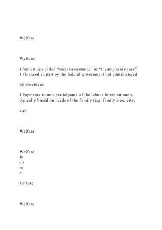 Welfare
Welfare
I Sometimes called “social assistance” or “income assistance”
I Financed in part by the federal government but administered
by provinces
I Payments to non-participants of the labour force; amounts
typically based on needs of the family (e.g. family size, city,
etc)
Welfare
Welfare
In
co
m
e
Leisure
Welfare
 