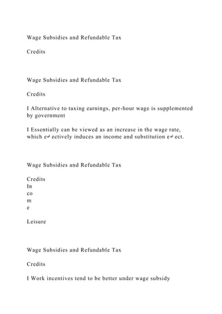 Wage Subsidies and Refundable Tax
Credits
Wage Subsidies and Refundable Tax
Credits
I Alternative to taxing earnings, per-hour wage is supplemented
by government
I Essentially can be viewed as an increase in the wage rate,
which e↵ ectively induces an income and substitution e↵ ect.
Wage Subsidies and Refundable Tax
Credits
In
co
m
e
Leisure
Wage Subsidies and Refundable Tax
Credits
I Work incentives tend to be better under wage subsidy
 