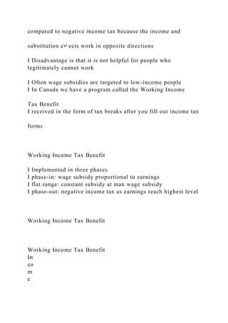 compared to negative income tax because the income and
substitution e↵ ects work in opposite directions
I Disadvantage is that it is not helpful for people who
legitimately cannot work
I Often wage subsidies are targeted to low-income people
I In Canada we have a program called the Working Income
Tax Benefit
I received in the form of tax breaks after you fill out income tax
forms
Working Income Tax Benefit
I Implemented in three phases
I phase-in: wage subsidy proportional to earnings
I flat range: constant subsidy at max wage subsidy
I phase-out: negative income tax as earnings reach highest level
Working Income Tax Benefit
Working Income Tax Benefit
In
co
m
e
 