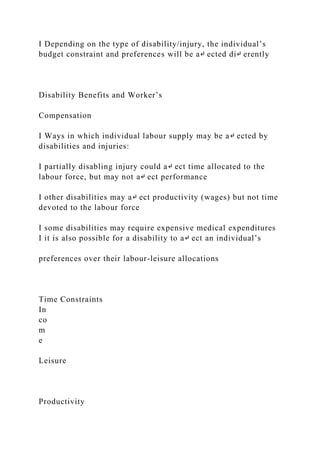 I Depending on the type of disability/injury, the individual’s
budget constraint and preferences will be a↵ ected di↵ erently
Disability Benefits and Worker’s
Compensation
I Ways in which individual labour supply may be a↵ ected by
disabilities and injuries:
I partially disabling injury could a↵ ect time allocated to the
labour force, but may not a↵ ect performance
I other disabilities may a↵ ect productivity (wages) but not time
devoted to the labour force
I some disabilities may require expensive medical expenditures
I it is also possible for a disability to a↵ ect an individual’s
preferences over their labour-leisure allocations
Time Constraints
In
co
m
e
Leisure
Productivity
 