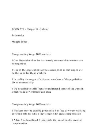 ECON 370 - Chapter 8 - Labour
Economics
Maggie Jones
Compensating Wage Differentials
I Our discussion thus far has mostly assumed that workers are
homogenous
I One of the implications of this assumption is that wages will
be the same for these workers
I In reality the wages of di↵ erent members of the population
di↵ er substantially
I We’re going to shift focus to understand some of the ways in
which wage di↵ erentials can arise
Compensating Wage Differentials
I Workers may be equally productive but face di↵ erent working
environments for which they receive di↵ erent compensation
I Adam Smith outlined 5 principals that result in di↵ erential
compensation
 