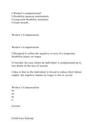 I Worker’s compensation*
I Disability pension entitlements
I Long-term disability insurance
I Court awards
Worker’s Compensation
Worker’s Compensation
I Designed to soften the negative e↵ ects of a temporary
disability/injury on wages
I Consider the case where an individual is compensated up to
two thirds of the loss of income
I Idea is that as the individual is forced to reduce their labour
supply, the negative impact on wages is not as severe
Worker’s Compensation
In
co
m
e
Leisure
Child Care Subsidy
 